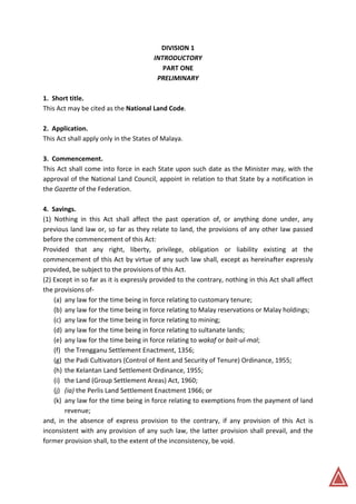DIVISION 1
INTRODUCTORY
PART ONE
PRELIMINARY
1. Short title.
This Act may be cited as the National Land Code.
2. Application.
This Act shall apply only in the States of Malaya.
3. Commencement.
This Act shall come into force in each State upon such date as the Minister may, with the
approval of the National Land Council, appoint in relation to that State by a notification in
the Gazette of the Federation.
4. Savings.
(1) Nothing in this Act shall affect the past operation of, or anything done under, any
previous land law or, so far as they relate to land, the provisions of any other law passed
before the commencement of this Act:
Provided that any right, liberty, privilege, obligation or liability existing at the
commencement of this Act by virtue of any such law shall, except as hereinafter expressly
provided, be subject to the provisions of this Act.
(2) Except in so far as it is expressly provided to the contrary, nothing in this Act shall affect
the provisions of-
(a) any law for the time being in force relating to customary tenure;
(b) any law for the time being in force relating to Malay reservations or Malay holdings;
(c) any law for the time being in force relating to mining;
(d) any law for the time being in force relating to sultanate lands;
(e) any law for the time being in force relating to wakaf or bait-ul-mal;
(f) the Trengganu Settlement Enactment, 1356;
(g) the Padi Cultivators (Control of Rent and Security of Tenure) Ordinance, 1955;
(h) the Kelantan Land Settlement Ordinance, 1955;
(i) the Land (Group Settlement Areas) Act, 1960;
(j) (ia) the Perlis Land Settlement Enactment 1966; or
(k) any law for the time being in force relating to exemptions from the payment of land
revenue;
and, in the absence of express provision to the contrary, if any provision of this Act is
inconsistent with any provision of any such law, the latter provision shall prevail, and the
former provision shall, to the extent of the inconsistency, be void.
 