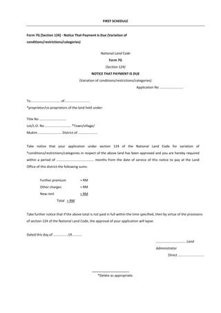 FIRST SCHEDULE
Form 7G [Section 124] - Notice That Payment Is Due (Variation of
conditions/restrictions/categories)
National Land Code
Form 7G
(Section 124)
NOTICE THAT PAYMENT IS DUE
(Variation of conditions/restrictions/categories)
Application No .........................
To................................ of...........................
*proprietor/co-proprietors of the land held under-
Title No .............................
Lot/L.O. No ............................ *Town/village/
Mukim ......................... District of .....................
Take notice that your application under section 124 of the National Land Code for variation of
*conditions/restrictions/categories in respect of the above land has been approved and you are hereby required
within a period of ........................................ months from the date of service of this notice to pay at the Land
Office of this district the following sums:
Further premium = RM
Other charges = RM
New rent = RM
Total
*Delete as appropriate.
= RM
Take further notice that if the above total is not paid in full within the time specified, then by virtue of the provisions
of section 124 of the National Land Code, the approval of your application will lapse.
Dated this day of ................19...........
................................ Land
Administrator
Direct ............................
 