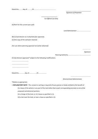 Dated this..........day of...........,19............. ........................................
Signature of Proprietor
For Official Use Only
(A) Rent for the current year paid.
Land Administrator .................................
(B) (1) Sub-division as in attached plan approved.
(2) One copy of the said plan retained.
[For use where planning approval not earlier obtained]
...................
Signature
Planning Authority........................... ...........................
(C) Sub division approved *subject to the following modifications-
........................................
.......................................
.......................................
Dated this...............day of.................,19....................
................................................
Director/Land Administrator
*Delete as appropriate.
+ EXPLANATORY NOTE - The consent in writing is required of every person or body entitled to the benefit of
(i) a lease of the whole or any part of the land other than a part corresponding precisely to one of the
proposed sub-divisional portions;
(ii) a charge of the land, or of a lease as specified in (i);
(iii) a lien over the land, or over a lease as specified in (i).
 