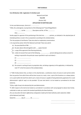 FIRST SCHEDULE
Form 9B [Section 142] - Application To Partition Land
National Land Code
Form 9B
(Section 142)
APPLICATION TO PARTITION LAND
To the Land Administrator, District of .........................
*I/We, the undersigned, co-proprietor/s of the following land *Town/Village/Mukim
................... Lot No .................... Description and No. of Title ...................
Area .....................
hereby apply for approval of the partitioning of the land into .............. portions, as indicated in the attached plan of
intended partition, to vest in the co-proprietors according to the schedule below.
*For the purposes of clarification *I/we also attach an explanatory memorandum.
2. As required by section 142 of the National Land Code *I/we now submit-
(a) the prescribed fee of RM ........
(b) the plan above referred together with .......copies thereof;
(c) a copy of the approval of the Planning Authority;
(d) a letter of consent from each of the following ............................ persons (being persons whose consent in
writing is required for the particular reason specified in each such letter)+ -
(1) ........................................
(2) ........................................
(3) ........................................
(e) the consent in writing of every co-proprietor who, not being a signatory to this application, is indicated by
mark "X" in the first column of the schedule below.
3. *I/We hereby declare that, as shewn on the attached plan, a satisfactory means of access to each portion (other
than any portion from which there will be direct access to a road, a river, a part of the foreshore or a railway station,
or to a point within the land from which such a means of access is capable of being obtained by application for a Land
Administrator's right-of- way) is to be provided -*(i) over land which is to be treated as surrendered to the State
Authority.
*(ii) by a right of way to be declared by the Land Administrator.
*4. With respect to the land to be treated as surrendered in accordance with sub-paragraph (i) above I/we hereby
undertake to make up a road to the standard specified by the State Authority.
[For use only where the land is affected by a designation made by the State Authority under subsection 136(2)
of the National Land Code]
Dated this .................day of .............. 19, ...................
.....................................................................
......................................................................
*
*
 