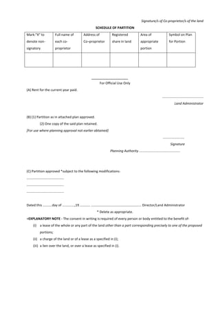 Signature/s of Co-proprietor/s of the land
SCHEDULE OF PARTITION
Mark:"X" to
denote non-
signatory
Full name of
each co-
proprietor
Address of
Co¬proprietor
Registered
share in land
Area of
appropriate
portion
Symbol on Plan
for Portion
For Official Use Only
(A) Rent for the current year paid.
............................................
Land Administrator
(B) (1) Partition as in attached plan approved.
(2) One copy of the said plan retained.
[For use where planning approval not earlier abtained]
.......................
Signature
Planning Authority ............................................
(C) Partition approved *subject to the following modifications-
........................................
........................................
........................................
Dated this ..........day of .............,19 ........... ...................................................... Director/Land Administrator
* Delete as appropriate.
+EXPLANATORY NOTE - The consent in writing is required of every person or body entitled to the benefit of-
(i) a lease of the whole or any part of the land other than a part corresponding precisely to one of the proposed
portions;
(ii) a charge of the land or of a lease as a specified in (i);
(iii) a lien over the land, or over a lease as specified in (i).
 