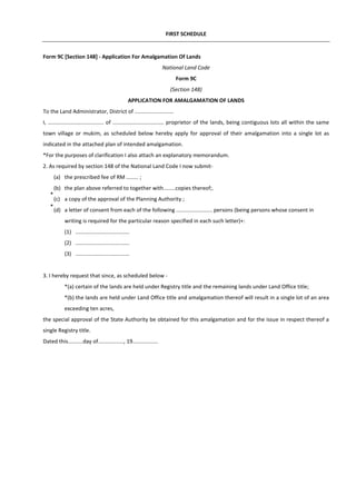 FIRST SCHEDULE
Form 9C [Section 148] - Application For Amalgamation Of Lands
National Land Code
Form 9C
(Section 148)
APPLICATION FOR AMALGAMATION OF LANDS
To the Land Administrator, District of ..........................
I, ..................................... of .................................. proprietor of the lands, being contiguous lots all within the same
town village or mukim, as scheduled below hereby apply for approval of their amalgamation into a single lot as
indicated in the attached plan of intended amalgamation.
*For the purposes of clarification I also attach an explanatory memorandum.
2. As required by section 148 of the National Land Code I now submit-
(a) the prescribed fee of RM ........ ;
(b) the plan above referred to together with........copies thereof;.
(c) a copy of the approval of the Planning Authority ;
(d) a letter of consent from each of the following ........................ persons (being persons whose consent in
writing is required for the particular reason specified in each such letter)+:
(1) ....................................
(2) ....................................
(3) ....................................
3. I hereby request that since, as scheduled below -
*(a) certain of the lands are held under Registry title and the remaining lands under Land Office title;
*(b) the lands are held under Land Office title and amalgamation thereof will result in a single lot of an area
exceeding ten acres,
the special approval of the State Authority be obtained for this amalgamation and for the issue in respect thereof a
single Registry title.
Dated this..........day of................., 19.................
*
*
 