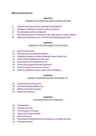 PART 2: ADMINISTRATION
CHAPTER 1
POWERS OF THE FEDERATION AND OF FEDERAL OFFICERS
6. Federal Lands Commissioner and other Federal Officers.
7. Delegation of Minister's powers to Director General.
8. General powers of Director General.
9. National Land Council: initiation of action with respect to certain matters.
10. Regulation of procedure, etc., of Survey and Mapping Department.
CHAPTER 2
POWERS OF THE STATES AND OF STATE OFFICERS
11. Administrative areas.
12. State Director and other State Officers.
13. Delegation of powers of State Authority to State Director, etc.
14. Power of State Authority to make rules.
15. General powers of State Director, etc.
16. Actions by and against the State Authority.
17. Power to require removal, etc., of trees.
18. Power to consolidate notices, orders and notifications.
CHAPTER 3
GENERAL PROVISIONS RELATING TO OFFICERS, ETC.
19. Information to be kept secret.
20. Purchase of land by officers, etc.
21. Officers to be public servants.
22. Protection of officers.
CHAPTER 4
PROVISIONS RELATING TO ENQUIRIES
23. Interpretation.
24. Conduct of enquiry.
25. Time and place of enquiry.
26. Enquiry to be open to public.
27. Notice of enquiry.
28. Cancellation and postponement of enquiries, and change of venue.
29. Hearing of enquiry.
 