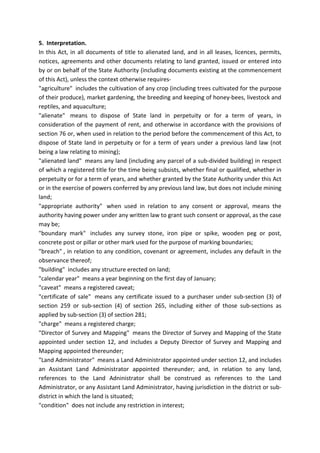 5. Interpretation.
In this Act, in all documents of title to alienated land, and in all leases, licences, permits,
notices, agreements and other documents relating to land granted, issued or entered into
by or on behalf of the State Authority (including documents existing at the commencement
of this Act), unless the context otherwise requires-
"agriculture" includes the cultivation of any crop (including trees cultivated for the purpose
of their produce), market gardening, the breeding and keeping of honey-bees, livestock and
reptiles, and aquaculture;
"alienate" means to dispose of State land in perpetuity or for a term of years, in
consideration of the payment of rent, and otherwise in accordance with the provisions of
section 76 or, when used in relation to the period before the commencement of this Act, to
dispose of State land in perpetuity or for a term of years under a previous land law (not
being a law relating to mining);
"alienated land" means any land (including any parcel of a sub-divided building) in respect
of which a registered title for the time being subsists, whether final or qualified, whether in
perpetuity or for a term of years, and whether granted by the State Authority under this Act
or in the exercise of powers conferred by any previous land law, but does not include mining
land;
"appropriate authority" when used in relation to any consent or approval, means the
authority having power under any written law to grant such consent or approval, as the case
may be;
"boundary mark" includes any survey stone, iron pipe or spike, wooden peg or post,
concrete post or pillar or other mark used for the purpose of marking boundaries;
"breach" , in relation to any condition, covenant or agreement, includes any default in the
observance thereof;
"building" includes any structure erected on land;
"calendar year" means a year beginning on the first day of January;
"caveat" means a registered caveat;
"certificate of sale" means any certificate issued to a purchaser under sub-section (3) of
section 259 or sub-section (4) of section 265, including either of those sub-sections as
applied by sub-section (3) of section 281;
"charge" means a registered charge;
"Director of Survey and Mapping" means the Director of Survey and Mapping of the State
appointed under section 12, and includes a Deputy Director of Survey and Mapping and
Mapping appointed thereunder;
"Land Administrator" means a Land Administrator appointed under section 12, and includes
an Assistant Land Administrator appointed thereunder; and, in relation to any land,
references to the Land Adninistrator shall be construed as references to the Land
Administrator, or any Assistant Land Administrator, having jurisdiction in the district or sub-
district in which the land is situated;
"condition" does not include any restriction in interest;
 