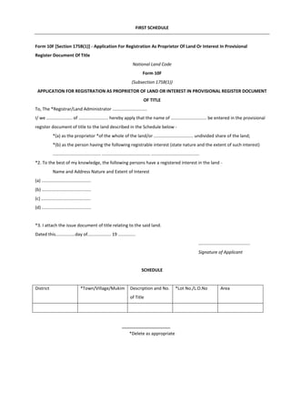 FIRST SCHEDULE
Form 10F [Section 175B(1)] - Application For Registration As Proprietor Of Land Or Interest In Provisional
Register Document Of Title
National Land Code
Form 10F
(Subsection 175B(1))
APPLICATION FOR REGISTRATION AS PROPRIETOR OF LAND OR INTEREST IN PROVISIONAL REGISTER DOCUMENT
OF TITLE
To, The *Registrar/Land Administrator ............................
I/ we ..................... of ........................ hereby apply that the name of ............................. be entered in the provisional
register document of title to the land described in the Schedule below -
*(a) as the proprietor *of the whole of the land/or ................................ undivided share of the land;
*(b) as the person having the following registrable interest (state nature and the extent of such interest)
....................................... ....................................... .......................................
*2. To the best of my knowledge, the following persons have a registered interest in the land -
Name and Address Nature and Extent of Interest
(a) ........................................
(b) ........................................
(c) ........................................
(d) ........................................
*3. I attach the issue document of title relating to the said land.
Dated this................day of................... 19 ..............
..........................................
Signature of Applicant
SCHEDULE
District *Town/Village/Mukim Description and No.
of Title
*Lot No./L.O.No Area
*Delete as appropriate
 