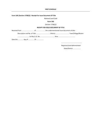 FIRST SCHEDULE
Form 10G [Section 175B(2)] - Receipt For Issue Document Of Title
National Land Code
Form 10G
(Section 175B(2)]
RECEIPT FOR ISSUE DOCUMENT OF TITLE
Received from .............................. of ...................... the undermentioned issue document of title -
Description and No. of Title .................................. District ................................. Town/Village/Mukim
............................ Lot No./L.O. No ................................... Area .........................................
Date this ............. day of .............. 19 ..................
..................................................
Registrar/Land Administrator
State/District ...................
 