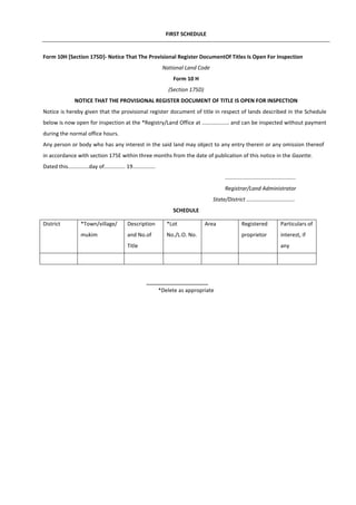 FIRST SCHEDULE
Form 10H [Section 175D]- Notice That The Provisional Register DocumentOf Titles Is Open For Inspection
National Land Code
Form 10 H
(Section 175D)
NOTICE THAT THE PROVISIONAL REGISTER DOCUMENT OF TITLE IS OPEN FOR INSPECTION
Notice is hereby given that the provisional register document of title in respect of lands described in the Schedule
below is now open for inspection at the *Registry/Land Office at .................. and can be inspected without payment
during the normal office hours.
Any person or body who has any interest in the said land may object to any entry therein or any omission thereof
in accordance with section 175E within three months from the date of publication of this notice in the Gazette.
Dated this..............day of.............. 19...............
...............................................
Registrar/Land Administrator
State/District ................................
SCHEDULE
*Delete as appropriate
District *Town/village/
mukim
Description
and No.of
Title
*Lot
No./L.O. No.
Area Registered
proprietor
Particulars of
interest, if
any
 