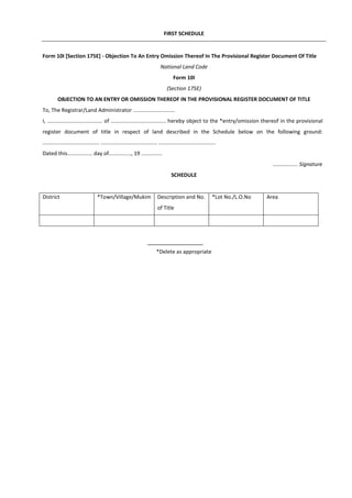 FIRST SCHEDULE
Form 10I [Section 175E] - Objection To An Entry Omission Thereof In The Provisional Register Document Of Title
National Land Code
Form 10I
(Section 175E)
OBJECTION TO AN ENTRY OR OMISSION THEREOF IN THE PROVISIONAL REGISTER DOCUMENT OF TITLE
To, The Registrar/Land Administrator ............................
I, ..................................... of ..................................... hereby object to the *entry/omission thereof in the provisional
register document of title in respect of land described in the Schedule below on the following ground:
...................................... ...................................... ......................................
Dated this................. day of..............., 19 ..............
................. Signature
SCHEDULE
District *Town/Village/Mukim Description and No.
of Title
*Lot No./L.O.No Area
*Delete as appropriate
 