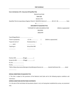 FIRST SCHEDULE
Form 11A [Section 177] - Document Of Qualified Title
National Land Code
Form 11A
(Section 177)
(Qualified Title Corresponding to Registry Title) Q.T. REGISTER: District of................. NO. Q.T. (R) ......................... State
of .....................
DOCUMENT OF QUALIFIED TITLE
*CATEGORY OF LAND USE {AGRICULTURE [Delete as appropriate]
{BUILDING
{INDUSTRY
Town/Village/Mukim ........................................
*Grant in perpetuity L.O. No .................... } [Delete as appropriate]
*Lease for term of Provisional Area }
........... years ......................... }
*expiring on Annual Rent RM
.................... .........................
Premium RM ..................... (Ringgit ................... )
Survey Fee RM ....................(Ringgit ....................)
R.S. No ..................................
File No....................................
*Within Malay Reservation/Aboriginal Area/Aboriginal Reserve etc .............. Gazette Notification No ............. dated
.......................
SPECIAL CONDITIONS OF QUALIFIED TITLE
1. This title is subject to the provisions of the National Land Code and to the following express conditions and
restrictions:
EXPRESS CONDITIONS RESTRICTIONS IN INTERESTS
2. In the plan of the land below the boundaries shown in red, not having been established by survey, are provisional
only.
 