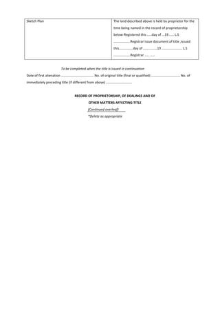 Sketch Plan The land described above is held by proprietor for the
time being named in the record of proprietorship
below-Registered this .....day of ...19 ..... L.S
..................Registrar Issue document of title ,issued
this...............day of ...............19 ...................... L.S
..................Registrar ..... .....
To be completed when the title is issued in continuation
Date of first alienation ................................... No. of original title (final or qualified) ............................... No. of
immediately preceding title (if different from above) ............................
RECORD OF PROPRIETORSHIP, OF DEALINGS AND OF
OTHER MATTERS AFFECTING TITLE
(Continued overleaf)
*Delete as appropriate
 