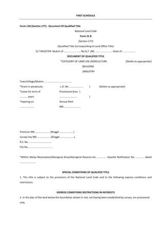 FIRST SCHEDULE
Form 11B [Section 177] - Document Of Qualified Title
National Land Code
Form 11 B
(Section 177)
(Qualified Title Corresponding to Land Office Title)
Q.T REGISTER: Mukim of ........................ No.Q.T. (M). ........................ State of ...................
DOCUMENT OF QUALIFIED TITLE
*CATEGORY OF LAND USE {AGRICULTURE [Delete as appropriate]
{BUILDING
{INDUSTRY
Town/Village/Mukim ........................................
*Grant in perpetuity L.O. No .................... } [Delete as appropriate]
*Lease for term of Provisional Area }
........... years ......................... }
*expiring on Annual Rent
.................... RM.........................
Premium RM ..................... (Ringgit ................... )
Survey Fee RM ....................(Ringgit ....................)
R.S. No ..................................
File No....................................
*Within Malay Reservation/Aboriginal Area/Aboriginal Reserve etc .............. Gazette Notification No ............. dated
.......................
SPECIAL CONDITIONS OF QUALIFED TITLE
1. This title is subject to the provisions of the National Land Code and to the following express conditions and
restrictions-
EXPRESS CONDITIONS RESTRICTIONS IN INTERESTS
2. In the plan of the land below the boundaries shown in red, not having been established by survey, are provisional
only.
 