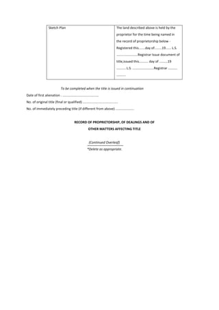 Sketch Plan The land described above is held by the
proprietor for the time being named in
the record of proprietorship below -
Registered this.......day of........19...... L.S.
.......................Registrar Issue document of
title,issued this.......... day of .........19
.......... L.S. .......................Registrar ..........
..........
To be completed when the title is issued in continuation
Date of first alienation . .......................................
No. of original title (final or qualified) ......................................
No. of immediately preceding title (if different from above) ....................
RECORD OF PROPRIETORSHIP, OF DEALINGS AND OF
OTHER MATTERS AFFECTING TITLE
(Continued Overleaf)
*Delete as appropriate.
 