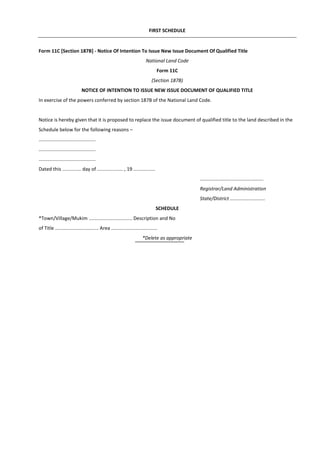 FIRST SCHEDULE
Form 11C [Section 187B] - Notice Of Intention To Issue New Issue Document Of Qualified Title
National Land Code
Form 11C
(Section 187B)
NOTICE OF INTENTION TO ISSUE NEW ISSUE DOCUMENT OF QUALIFIED TITLE
In exercise of the powers conferred by section 187B of the National Land Code.
Notice is hereby given that it is proposed to replace the issue document of qualified title to the land described in the
Schedule below for the following reasons –
..........................................
..........................................
..........................................
Dated this .............. day of ................... , 19 ................
...............................................
Registrar/Land Administration
State/District ..........................
SCHEDULE
*Town/Village/Mukim ................................ Description and No
of Title ................................ Area ..................................
*Delete as appropriate
 
