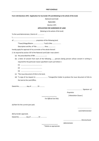 FIRST SCHEDULE
Form 12A [Sections 197] - Application For Surrender Of Land (Relating to the whole of the land)
National Land Code
Form 12 A
(Section 197)
APPLICATION FOR SURRENDER OF LAND
(Relating to the whole of the land)
To the Land Administrator, District of ................
I,..........................................................................
of ..................................................... proprietor of the following land:
*Town/Village/Mukim ........................ *Lot/L.O.No ....................
Description and No. of Title .................. Area .................
hereby apply for approval of my surrender of the whole thereof.
2. As required by section 197 of the National Land Code I now submit -
(a) the prescribed fee of RM ..........................;
(b) a letter of consent from each of the following..........persons (being persons whose consent in writing is
required for the particular reason specified in each such letter) +:
(1) ..................................................
(2) ..................................................
(3) ..................................................
(c) *the issue document of title to the land;
(d) *a copy of my request to ............................ *chargee/lien holder to produce the issue document of title to
the land at the Land Office.
Dated this ................. day of ............ , 19 ............
.................................... Signature of
Proprietor
[ Attestation Clause ]
For Official Use Only
(A) Rent for the current year paid.
……………...................
Land Administrator
(B) Surrender approved.
Dated this ................ day of ................, 19 ...............
.......................................... Director/Land
Administrator
* Delete as appropriate
 
