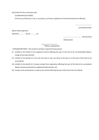 (A) (1) Rent for the current year paid.
(2) (Repealed by Act A832).
(3) The area of that part is not, in my opinion, such that a subdivision of the land should be first effected.
.......................................
Land Administrator
(B) Surrender approved.
Dated this ............... day of .............,19
.......................................... Director/Land
Administrator
*Delete as appropriate
+ EXPLANATORY NOTE - The consent in writing is required of every person-
(i) entitled to the benefit of any registered interest affecting the part of the land to be surrendered(including a
charge of any lease thereof);
(ii) entitled to the benefit of a lien over the land or over any lease of the land or of the part of the land to be
surrendered;
(iii) entitled to the benefit of a tenancy exempt from registration affecting the part of the land to be surrendered
(being a tenancy protected by a registered endorsement); and
(iv) having a claim protected by a caveat to any interest affecting the part of the land to be surrendered.
 