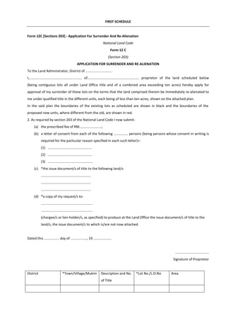 FIRST SCHEDULE
Form 12C [Sections 203] - Application For Surrender And Re-Alienation
National Land Code
Form 12 C
(Section 203)
APPLICATION FOR SURRENDER AND RE-ALIENATION
To the Land Administrator, District of ............................
I,....................................................... of...................................................... proprietor of the land scheduled below
(being contiguous lots all under Land Office title and of a combined area exceeding ten acres) hereby apply for
approval of my surrender of these lots on the terms that the land comprised therein be immediately re-alienated to
me under qualified title in the different units, each being of less than ten acres, shown on the attached plan.
In the said plan the boundaries of the existing lots as scheduled are shown in black and the boundaries of the
proposed new units, where different from the old, are shown in red.
2. As required by section 203 of the National Land Code I now submit-
(a) the prescribed fee of RM.......................;
(b) a letter of consent from each of the following ............... persons (being persons whose consent in writing is
required for the particular reason specified in each such letter)+:
(1) ..............................................
(2) ..............................................
(3) ...............................................
(c) *the issue document/s of title to the following land/s:
....................................................
....................................................
....................................................
(d) *a copy of my request/s to-
......................................................
......................................................
(chargee/s or lien-holder/s, as specified) to produce at the Land Office the issue document/s of title to the
land/s, the issue document/s to which is/are not now attached.
Dated this ................ day of ................., 19 ...................
...................................
Signature of Proprietor
District *Town/Village/Mukim Description and No.
of Title
*Lot No./L.O.No Area
 