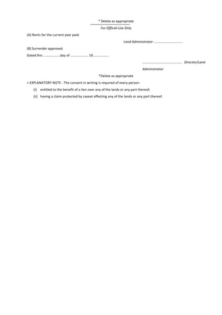* Delete as appropriate
For Official Use Only
(A) Rents for the current year paid.
Land Administrator ...............................
(B) Surrender approved.
Dated this ..................day of ................... 19.................
.......................................... Director/Land
Administrator
*Delete as appropriate
+ EXPLANATORY NOTE - The consent in writing is required of every person-
(i) entitled to the benefit of a lien over any of the lands or any part thereof;
(ii) having a claim protected by caveat affecting any of the lands or any part thereof.
 