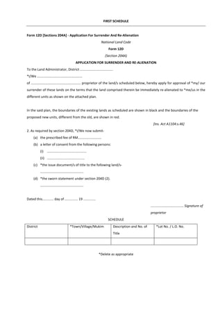 FIRST SCHEDULE
Form 12D [Sections 204A] - Application For Surrender And Re-Alienation
National Land Code
Form 12D
(Section 204A)
APPLICATION FOR SURRENDER AND RE-ALIENATION
To the Land Administrator, District ...................................
*I/We ................................................
of ..................................................... proprietor of the land/s scheduled below, hereby apply for approval of *my/ our
surrender of these lands on the terms that the land comprised therein be immediately re-alienated to *me/us in the
different units as shown on the attached plan.
In the said plan, the boundaries of the existing lands as scheduled are shown in black and the boundaries of the
proposed new units, different from the old, are shown in red.
[Ins. Act A1104:s.46]
2. As required by section 204D, *I/We now submit-
(a) the prescribed fee of RM.........................
(b) a letter of consent from the following persons:
(i) ..........................................
(ii) ........................................
(c) *the issue document/s of title to the following land/s-
..............................................
(d) *the sworn statement under section 204D (2).
..............................................
Dated this............ day of .............. 19 .............
................................... Signature of
proprietor
SCHEDULE
District *Town/Village/Mukim Description and No. of
Title
*Lot No. / L.O. No.
*Delete as appropriate
 