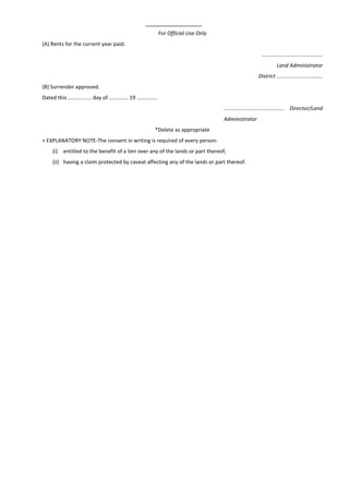 For Official Use Only
(A) Rents for the current year paid.
.........................................
Land Administrator
District ...............................
(B) Surrender approved.
Dated this ................ day of ............. 19 ..............
......................................... Director/Land
Administrator
*Delete as appropriate
+ EXPLANATORY NOTE-The consent in writing is required of every person-
(i) entitled to the benefit of a lien over any of the lands or part thereof;
(ii) having a claim protected by caveat affecting any of the lands or part thereof.
 