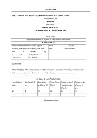 FIRST SCHEDULE
Form 13A [Section 207] - Heading And Schedule (For Insertion In All FormsOf Dealing)
National Land Code
Form 13 A
(Section 207)
HEADING AND SCHEDULE
(FOR INSERTION IN ALL FORMS OF DEALING)
(1) HEADING
(Stamps to be affixed - or payment of duty certified - in this space)
FOR REGISTRY USE
Memorial of registration made in the register
Document/s of Title scheduled below, with effect
from .................. h .............. m on the ................ day
of ..............., 19 ............. L.S. Registrar / Land
Administrator................ State/ District .....................
File of -................................... Volume.......................
Folio............................ Presentation No.-
...................................
(2) SCHEDULE
Where the address of the person claiming under this instrument is outside the Federation, an address within
the federation for the service of notices is to be added in this space. .............................................
.............................................
SCHEDULE OF LAND *AND INTEREST
*Town/Village/
Mukim
*Lot/Parcel/L.O.
No
Description
and No. of Title
Share of land
(if any)
Registered No. of
*lease/sub-lease
(if any)
Registered No.
of charge (if
any)
(1) (2) (3) (4) (5) (6)
*delete as appropriate.
 