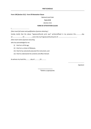 FIRST SCHEDULE
Form 13B [Section 211] - Form Of Attestation Clause
National Land Code
Form 13 B
(Section 211)
FORM OF ATTESTATION CLAUSE
I,.............................................
[Here insert full name and qualification of person attesting.]
hereby testify that the above *signature/thumb print was* written/affixed in my presence this................day
of........................., 19 …................, and is the true*signature/thumb print of- ................................................
[Here insert name of person executing.
who has acknowledged to me
(i) that he is of full age,
(ii) that he is a citizen of Malaysia,
(iii) that he has voluntarily executed this instrument, and
(iv) that he understands the contents and effect thereof.
As witness my hand this............day of.............,19............
.........................................
Signature
*Delete as appropriate.
 