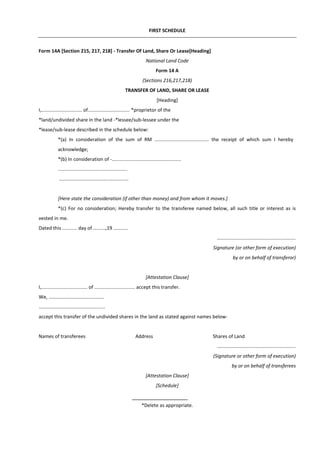 FIRST SCHEDULE
Form 14A [Section 215, 217, 218] - Transfer Of Land, Share Or Lease[Heading]
National Land Code
Form 14 A
(Sections 216,217,218)
TRANSFER OF LAND, SHARE OR LEASE
[Heading]
I,.............................. of............................... *proprietor of the
*land/undivided share in the land -*lessee/sub-lessee under the
*lease/sub-lease described in the schedule below:
*(a) In consideration of the sum of RM ........................................ the receipt of which sum I hereby
acknowledge;
*(b) In consideration of -...................................................
...................................................
...................................................
[Here state the consideration (if other than money) and from whom it moves.]
*(c) For no consideration; Hereby transfer to the transferee named below, all such title or interest as is
vested in me.
Dated this ........... day of .........,19 ...........
..........................................................
Signature (or other form of execution)
by or on behalf of transferor)
[Attestation Clause]
I,.................................. of .............................. accept this transfer.
We, .........................................
.................................................
accept this transfer of the undivided shares in the land as stated against names below-
Names of transferees Address Shares of Land
..........................................................
(Signature or other form of execution)
by or on behalf of transferees
[Attestation Clause]
[Schedule]
*Delete as appropriate.
 