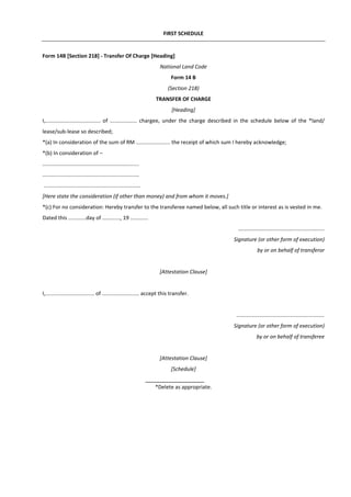 FIRST SCHEDULE
Form 14B [Section 218] - Transfer Of Charge [Heading]
National Land Code
Form 14 B
(Section 218)
TRANSFER OF CHARGE
[Heading]
I,..................................... of .................. chargee, under the charge described in the schedule below of the *land/
lease/sub-lease so described;
*(a) In consideration of the sum of RM ....................... the receipt of which sum I hereby acknowledge;
*(b) In consideration of –
.................................................................
.................................................................
.................................................................
[Here state the consideration (if other than money) and from whom it moves.]
*(c) For no consideration: Hereby transfer to the transferee named below, all such title or interest as is vested in me.
Dated this ............day of ............, 19 ............
..........................................................
Signature (or other form of execution)
by or on behalf of transferor
[Attestation Clause]
I,................................. of ......................... accept this transfer.
...........................................................
Signature (or other form of execution)
by or on behalf of transferee
[Attestation Clause]
[Schedule]
*Delete as appropriate.
 