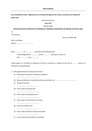 FIRST SCHEDULE
Form 14D [Section 214A] - Application For A Certificate Of Approval Of Transfer, Conveyance Or Disposal Of
Estate Land
National Land Code
Form 14 D
(Section 214A)
APPLICATION FOR A CERTIFICATE OF APPROVAL OF TRANSFER, CONVEYANCE OR DISPOSAL OF ESTATE LAND
To,
The Secretary,
[Subs. Act A1104:s.46]
Estate Land Board.
State of............................................
I/We,...................... of ........................ proprietor of the following land -
*Town/Village/Mukim ................... Lot No ................... Description and No. of
Title ..................... Area ..................
hereby apply for a Certificate of Approval of transfer, conveyance or disposal of the land to ............. persons, as
indicated in the attached plan.
2. + I/We append below the following information:
(a) The purpose of Transfer, Conveyance or Disposal
.........................................................
(b) Names and Address of intended transferees, purchasers, etc .........................................................
(c) The age of the trees
.........................................................
(d) Total number of existing staff
.........................................................
(e) Total number of existing labourers
.........................................................
(f) Total number of staff living on the Estate
.........................................................
(g) Total units of labour lines
.........................................................
(h) Total number of labourers living on the Estate
.........................................................
(i) Current educational facilities for employees
 