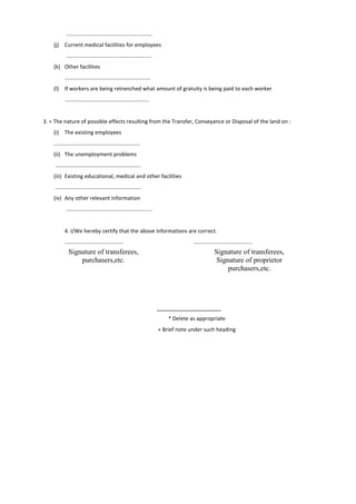 .........................................................
(j) Current medical facilities for employees
.........................................................
(k) Other facilities
.........................................................
(l) If workers are being retrenched what amount of gratuity is being paid to each worker
........................................................
3. + The nature of possible effects resulting from the Transfer, Conveyance or Disposal of the land on :
(i) The existing employees
.........................................................
(ii) The unemployment problems
.........................................................
(iii) Existing educational, medical and other facilities
.........................................................
(iv) Any other relevant information
.........................................................
4. I/We hereby certify that the above informations are correct.
....................................... .......................................
* Delete as appropriate
+ Brief note under such heading
Signature of transferees,
purchasers,etc.
Signature of transferees,
Signature of proprietor
purchasers,etc.
 