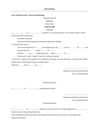 FIRST SCHEDULE
Form 15A [Section 221] - Lease Of Land [Heading]
National Land Code
Form 15 A
(Section 221)
LEASE OF LAND
[Heading]
I,................................... of ................................ proprietor of the land described in the schedule below, hereby
lease to the lessee named below -
*the whole of the land.
*that part of the land specified in the plan and description attached.
2. The term of this lease is-
*(a) for the fixed period of .............. years beginning on the .............. day of.................., 19............... and
terminating on the ............... day of............ ..., 19................
*(b) from............ + to........... + beginning on the .......day of ..................., 19 ...........
[+ Here enter "month", "quater", "year" etc., as the case may be.]
3. This lease is subject to the provisions of the National Land Code and more particularly, to those of Part Fifteen
thereof and to all the express provisions annexed thereto.
Dated this ............. day of .............., 19 ..............
..........................................................
Signature (or other form of execution)
by or on behalf of lessor
[Attestation Clause]
I,............................. of ................................. hereby accept this lease.
...........................................................
Signature (or other form of execution)
by or on behalf of lessee
[Attestation Clause]
*I................................. of ........................... chargee of the land by virtue of Charge Registered No .........................
hereby consent to the granting of this lease.
[To be completed only where the land is under charge and where consent to this lease is not included in the
instrument of charge]
 