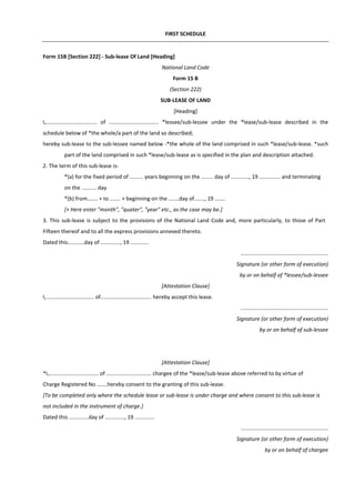 FIRST SCHEDULE
Form 15B [Section 222] - Sub-lease Of Land [Heading]
National Land Code
Form 15 B
(Section 222)
SUB-LEASE OF LAND
[Heading]
I,.................................. of ................................. *lessee/sub-lessee under the *lease/sub-lease described in the
schedule below of *the whole/a part of the land so described;
hereby sub-lease to the sub-lessee named below -*the whole of the land comprised in such *lease/sub-lease. *such
part of the land comprised in such *lease/sub-lease as is specified in the plan and description attached.
2. The term of this sub-lease is-
*(a) for the fixed period of ......... years beginning on the ........ day of ............, 19 .............. and terminating
on the .......... day
*(b) from....... + to ....... + beginning on the .......day of......., 19 .......
[+ Here enter "month", "quater", "year" etc., as the case may be.]
3. This sub-lease is subject to the provisions of the National Land Code and, more particularly, to those of Part
Fifteen thereof and to all the express provisions annexed thereto.
Dated this...........day of ............., 19 ............
..........................................................
Signature (or other form of execution)
by or on behalf of *lessee/sub-lessee
[Attestation Clause]
I,................................ of.................................. hereby accept this lease.
..........................................................
Signature (or other form of execution)
by or on behalf of sub-lessee
[Attestation Clause]
*I,................................. of .............................. chargee of the *lease/sub-lease above referred to by virtue of
Charge Registered No .......hereby consent to the granting of this sub-lease.
[To be completed only where the schedule lease or sub-lease is under charge and where consent to this sub-lease is
not included in the instrument of charge.]
Dated this .............day of ............., 19 .............
..........................................................
Signature (or other form of execution)
by or on behalf of chargee
 