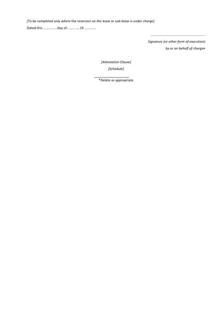 [To be completed only where the reversion on the lease or sub-lease is under charge]
Dated this ...............day of............, 19 ............
..........................................................
Signature (or other form of execution)
by or on behalf of chargee
[Attestation Clause]
[Schedule]
*Delete as appropriate
 