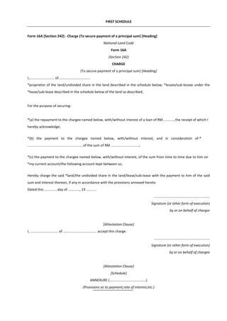 FIRST SCHEDULE
Form 16A [Section 242] - Charge (To secure payment of a principal sum) [Heading]
National Land Code
Form 16A
(Section 242)
CHARGE
(To secure payment of a principal sum) [Heading]
I,.......................... of.................................
*proprietor of the land/undivided share in the land described in the schedule below; *lessee/sub-lessee under the
*lease/sub-lease described in the schedule below of the land so described;
For the purpose of securing-
*(a) the repayment to the chargee named below, with/without interest of a loan of RM..........., the receipt of which I
hereby acknowledge;
*(b) the payment to the chargee named below, with/without interest, and in consideration of-*
......................................................... of the sum of RM .............................;
*(c) the payment to the chargee named below, with/without interest, of the sum from time to time due to him on
*my current account/the following account kept between us;
Hereby charge the said *land/the undivided share in the land/lease/sub-lease with the payment to him of the said
sum and interest thereon, if any in accordance with the provisions annexed hereto.
Dated this ..............day of ............, 19 ...........
..........................................................
Signature (or other form of execution)
by or on behalf of chargor
[Attestation Clause]
I, ............................. of ................................... accept this charge.
..........................................................
Signature (or other form of execution)
by or on behalf of chargee
[Attestation Clause]
[Schedule]
ANNEXURE (......................................)
(Provisions as to payment,rate of interest,etc.)
 