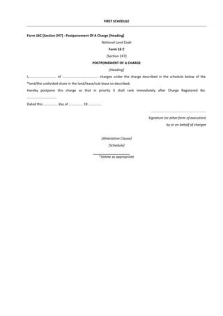 FIRST SCHEDULE
Form 16C [Section 247] - Postponement Of A Charge [Heading]
National Land Code
Form 16 C
(Section 247)
POSTPONEMENT OF A CHARGE
[Heading]
I,............................. of ...................................... chargee under the charge described in the schedule below of the
*land/the undivided share in the land/lease/sub-lease so described;
Hereby postpone this charge so that in priority it shall rank immediately after Charge Registered No.
...............................
Dated this ............... day of ............... 19 ..............
..........................................................
Signature (or other form of execution)
by or on behalf of chargee
[Attestation Clause]
[Schedule]
*Delete as appropriate
 