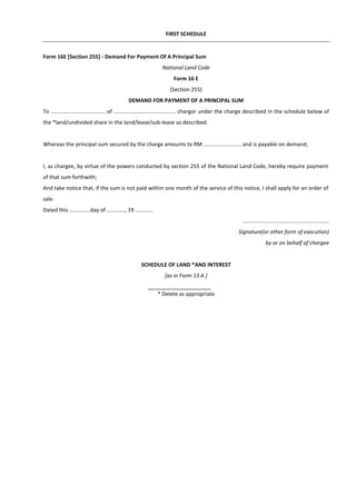 FIRST SCHEDULE
Form 16E [Section 255] - Demand For Payment Of A Principal Sum
National Land Code
Form 16 E
(Section 255)
DEMAND FOR PAYMENT OF A PRINCIPAL SUM
To .................................... of ......................................... chargor under the charge described in the schedule below of
the *land/undivided share in the land/lease/sub-lease so described.
Whereas the principal sum secured by the charge amounts to RM ......................... and is payable on demand;
I, as chargee, by virtue of the powers conducted by section 255 of the National Land Code, hereby require payment
of that sum forthwith;
And take notice that, if the sum is not paid within one month of the service of this notice, I shall apply for an order of
sale.
Dated this ..............day of ............, 19 ............
.........................................................
Signature(or other form of execution)
by or on behalf of chargee
SCHEDULE OF LAND *AND INTEREST
[as in Form 13 A ]
* Delete as appropriate
 