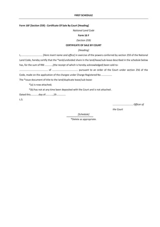 FIRST SCHEDULE
Form 16F [Section 259] - Certificate Of Sale By Court [Heading]
National Land Code
Form 16 F
(Section 259)
CERTIFICATE OF SALE BY COURT
[Heading]
I,................................ [Here insert name and office] in exercise of the powers conferred by section 259 of the National
Land Code, hereby certify that the *land/undivided share in the land/lease/sub-lease described in the schedule below
has, for the sum of RM ...........,(the receipt of which is hereby acknowledged) been sold to-
.......................................... of ...................................... pursuant to an order of the Court under section 256 of the
Code, made on the application of the chargee under Charge Registered No ................
The *issue document of title to the land/duplicate lease/sub-lease-
*(a) is now attached;
*(b) has not at any time been deposited with the Court and is not attached .
Dated this............day of...........,19..............
L.S.
.............................. Officer of
the Court
[Schedule]
*Delete as appropriate.
 