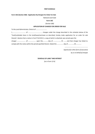 FIRST SCHEDULE
Form 16G [Section 260] - Application By Chargee For Order For Sale
National Land Code
Form 16G
(Section 260)
APPLICATION BY CHARGEE FOR ORDER FOR SALE
To the Land Administrator, District of ...........................
I,................................. of ................................... chargee under the charge described in the schedule below of the
*land/undivided share in the land/lease/sub-lease so described; hereby make application for an order for sale
thereof. I declare that a notice in Form*16 D/16 E, a copy of which is attached, was served upon the
chargor ..................... of ................... upon the..............day of ................., 19 ......, and that chargor has failed to
comply with the notice within the period specified therein. Dated this ................ day of ............., 19..............
.........................................................
Signature(or other form of execution)
by or on behalf of chargee
SCHEDULE OF LAND *AND INTEREST
[as in Form 13 A]
 
