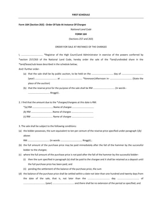 FIRST SCHEDULE
Form 16H [Section 263] - Order Of Sale At Instance Of Chargee
National Land Code
FORM 16H
(Sections 257 and 263)
ORDER FOR SALE AT INSTANCE OF THE CHARGEE
I, ................................. *Registrar of the High Court/Land Administrator in exercise of the powers conferred by
*section 257/263 of the National Land Code, hereby order the sale of the *land/undivided share in the
*land/lease/sub-lease described in the schedule below;
And I further order-
(a) that the sale shall be by public auction, to be held on the ................................. day of .................................
(year) ................................. at ................................. *forenoon/afternoon in- ................................. (State the
place of the auction)
(b) that the reserve price for the purpose of the sale shall be RM ................................. (In words -
................................. Ringgit) .
2. I find that the amount due to the *chargee/chargees at this date is RM:
*(a) RM ................................Name of chargee .................................
(b) RM .................................Name of chargee .................................
(c) RM ................................. Name of chargee .................................
3. The sale shall be subject to the following conditions:
(a) the bidder possesses, the sum equivalent to ten per centum of the reserve price specified under paragraph 1(b)
above:
RM ................................. (in words ................................. Ringgit) ;
(b) the full amount of the purchase price may be paid immediately after the fall of the hammer by the successful
bidder to the chargee;
(c) where the full amount of the purchase price is not paid after the fall of the hammer by the successful bidder-
(i) then the sum specified in paragraph (a) shall be paid to the chargee and it shall be retained as a deposit until
the full purchase price has been paid; and
(ii) pending the settlement of the balance of the purchase price, the sum
(d) the balance of the purchase price shall be settled within a date not later than one hundred and twenty days from
the date of the sale, that is, not later than the ................................. day ................................. of
................................. (year) ................................. and there shall be no extension of the period so specified; and
 