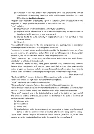 (b) in relation to land held or to be held under Land Office title, or under the form of
qualified title corresponding thereto, or under subsidiary title dependent on a Land
Office title, the Land Administrator;
"Registry title" means title evidenced by a grant or State lease, or by any document of title
registered in a Registry under the provisions of any previous land law;
"rent" includes-
(a) any annual sum payable to the State Authority by way of rent;
(b) any other annual payment due to the State Authority which by any written law is to
be collected as if it were rent or land revenue; and
(c) any fee due to the State Authority in respect of arrears of rent by virtue of rules
under section 14;
(d) (Deleted).
"reserved land" means land for the time being reserved for a public purpose in accordance
with the provisions of section 62 or of any previous land law;
"restriction in interest" means any limitation imposed by the State Authority on any of the
powers conferred on a proprietor by Part Nine, or on any of his powers of dealing under
Division IV, and any like limitation imposed under any previous land law;
"river" means any river, stream, creek or other natural water-course, and any tributary,
distributary or artificial deviation thereof;
"rock material" means any rock, stone, gravel, common sand, common earth, common
laterite, loam, common clay, soil, mud, turf, peat, coral, shell, and any other rock materials
within or upon any land, and includes processed materials therefrom, other than minerals
defined under any written law relating to mining which is for the time being in force;
[Subs. Act A1333]
"Settlement Officer" means a Settlement Officer appointed under section 12;
"shore line" means the high-water mark of ordinary spring tides;
"State" means any State to which this Act applies;
"State Authority" means the Ruler or Governor of the State, as the case may be;
"State Director" means the State Director of Lands and Mines for the State appointed under
section 12, and includes a Deputy Director of Lands and Mines appointed thereunder;
"State land" means all land in the State (including so much of the bed of any river, and of
the foreshore and bed of the sea, as is within the territories of the State or the limits of
territorial waters) other than-
(a) alienated land;
(b) reserved land;
(c) mining land;
(d) any land which, under the provisions of any law relating to forests (whether passed
before or after the commencement of this Act) is for the time being reserved forest;
"State lease" means a register document of title in Form 5C (that is to say, in the form
appropriate under this Act to land held under Registry title for a term of years);
 