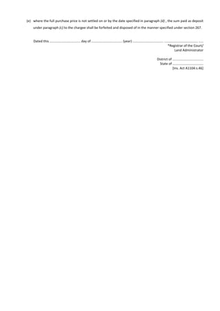 (e) where the full purchase price is not settled on or by the date specified in paragraph (d) , the sum paid as deposit
under paragraph (c) to the chargee shall be forfeited and disposed of in the manner specified under section 267.
Dated this ................................. day of ................................. (year) ................................. .................................... .....
*Registrar of the Court/
Land Administrator
District of .................................
State of .................................
[Ins. Act A1104:s.46]
 