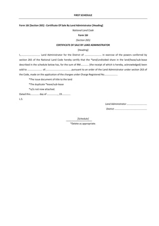 FIRST SCHEDULE
Form 16I [Section 265] - Certificate Of Sale By Land Administrator [Heading]
National Land Code
Form 16I
(Section 265)
CERTIFICATE OF SALE BY LAND ADMINISTRATOR
[Heading]
I,............................. Land Administrator for the District of ......................... in exercise of the powers conferred by
section 265 of the National Land Code hereby certify that the *land/undivided share in the land/lease/sub-lease
described in the schedule below has, for the sum of RM............ (the receipt of which is hereby, acknowledged) been
sold to ...................... of...................................... pursuant to an order of the Land Administrator under section 263 of
the Code, made on the application of the chargee under Charge Registered No....................
*The issue document of title to the land
*The duplicate *lease/sub-lease
*is/is not now attached.
Dated this............. day of ................, 19.............
L.S.
Land Administrator ..............................
District ................................................
[Schedule]
*Delete as appropriate.
 