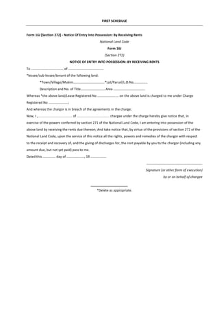 FIRST SCHEDULE
Form 16J [Section 272] - Notice Of Entry Into Possession: By Receiving Rents
National Land Code
Form 16J
(Section 272)
NOTICE OF ENTRY INTO POSSESSION: BY RECEIVING RENTS
To ................................... of ......................................
*lessee/sub-lessee/tenant of the following land:
*Town/Village/Mukim..................................*Lot/Parcel/L.O.No...............
Description and No. of Title.......................... Area ..................................
Whereas *the above land/Lease Registered No ....................... on the above land is charged to me under Charge
Registered No .....................;
And whereas the chargor is in breach of the agreements in the charge;
Now, I ,..................................... of ................................... chargee under the charge hereby give notice that, in
exercise of the powers conferred by section 271 of the National Land Code, I am entering into possession of the
above land by receiving the rents due thereon; And take notice that, by virtue of the provisions of section 272 of the
National Land Code, upon the service of this notice all the rights, powers and remedies of the chargor with respect
to the receipt and recovery of, and the giving of discharges for, the rent payable by you to the chargor (including any
amount due, but not yet paid) pass to me.
Dated this .............. day of ..................., 19 .................
............................................................
Signature (or other form of execution)
by or on behalf of chargee
*Delete as appropriate.
 
