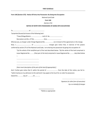 FIRST SCHEDULE
Form 16K [Section 272] - Notice Of Entry Into Possession: By Going Into Occupation
National Land Code
Form 16K
(Section 272)
NOTICE OF ENTRY INTO POSSESSION: BY GOING INTO OCCUPATION
To ........................................ of ...................................
*proprietor/lessee/sub-lessee of the following land -
*Town/Village/Mukim ............................ Lot/L.O. No ................................
Description and No. of Title ........................ Area ....................................
Whereas you, as chargor under Charge Registered No ..................... are in breach of the agreements in the charge;
Now, I....................................... of ..................................... chargee give notice that, in exercise of the powers
conferred by section 271 of the National Land Code, I am entering into possession by going into occupation of -
*(a) the whole of the land/that part of the land described below- *(b) the whole of the land comprised in
Lease Registered No .......... /that part of the land comprised in Lease Registered No ........... described below
–
.........................................................
.........................................................
.........................................................
[Here insert description of the part of the land (if appropriate).]
And I further give notice that if, within the period of ............................ from the date of this notice, you fail to
*admit me/secure my admission to the said land I may apply to the Court for an order for possession.
Dated this ............. day of ............, 19..............
..........................................................
Signature (or other form of execution)
by or on behalf of chargee
*Delete as appropriate
 