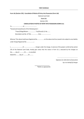 FIRST SCHEDULE
Form 16L [Section 276] - Cancellation Of Notice Of Entry Into Possession (Form 16J)
National Land Code
Form 16 L
(Section 276)
CANCELLATION OF NOTICE OF ENTRY INTO POSSESSION (FORM 16 J)
To .............................. of ..................................
*lessee/sub-lessee/tenant of the following land –
*Town/Village/Mukim .................... *Lot/Parcel/L.O. No........
Description and No. of Title ................... Area ..........................
Whereas *the above land/Lease Registered No....................on the above land has ceased to be subject to any liability
under Charge Registered No ....................;
I, ............................... of ............................... chargor under the charge, in exercise of the powers conferred by section
276 of the National Land Code, hereby give notice that the notice in Form 16 J, executed by the chargee on
the..........day of ..........., 19....... , is cancelled.
Dated this .........day of ..........., 19 ..........
.........................................................
Signature (or other form of execution)
by or on behalf of chargor
*Delete as appropriate.
 