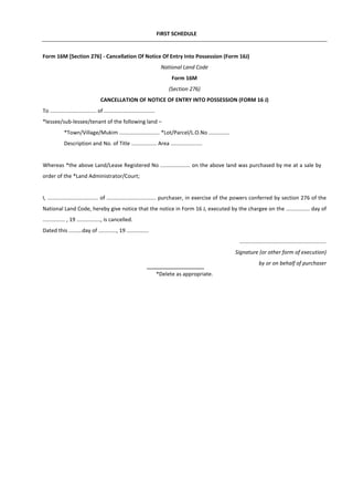 FIRST SCHEDULE
Form 16M [Section 276] - Cancellation Of Notice Of Entry Into Possession (Form 16J)
National Land Code
Form 16M
(Section 276)
CANCELLATION OF NOTICE OF ENTRY INTO POSSESSION (FORM 16 J)
To ............................... of ..................................
*lessee/sub-lessee/tenant of the following land –
*Town/Village/Mukim ........................... *Lot/Parcel/L.O.No ..............
Description and No. of Title ................. Area .....................
Whereas *the above Land/Lease Registered No .................... on the above land was purchased by me at a sale by
order of the *Land Administrator/Court;
I, .................................. of ................................. purchaser, in exercise of the powers conferred by section 276 of the
National Land Code, hereby give notice that the notice in Form 16 J, executed by the chargee on the ................ day of
............... , 19 ................, is cancelled.
Dated this .........day of ............, 19 ...............
..........................................................
Signature (or other form of execution)
by or on behalf of purchaser
*Delete as appropriate.
 