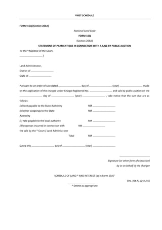 FIRST SCHEDULE
FORM 16Q (Section 266A)
National Land Code
FORM 16Q
(Section 266A)
STATEMENT OF PAYMENT DUE IN CONNECTION WITH A SALE BY PUBLIC AUCTION
To the *Registrar of the Court,
................................. /
Land Administrator,
District of .................................
State of .................................
Pursuant to an order of sale dated ................................. day of ................................. (year) ................................. made
on the application of the chargee under Charge Registered No. ................................. and sale by public auction on the
................................. day of ................................. (year) ................................. , take notice that the sum due are as
follows:
(a) rent payable to the State Authority RM .................................
(b) other outgoings to the State RM .................................
Authority
(c) rate payable to the local authority RM .................................
(d) expenses incurred in connection with RM .................................
the sale by the * Court / Land Administrator
Total RM .................................
Dated this ................................. day of ................................. (year) .................................
………….................................
Signature (or other form of execution)
by or on behalf of the chargee
SCHEDULE OF LAND * AND INTEREST [as in Form 13A]"
[Ins. Act A1104:s.46]
* Delete as appropriate
 