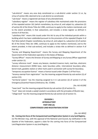 "sub-district" means any area duly constituted as a sub-district under section 11 or, by
virtue of section 442, deemed to be a sub-district so constituted;
"sub-lease" means a registered sub-lease of any alienated land;
"subsidiary register" means the register of subsidiary title maintained under the provisions
of the repealed section 161 (which nonetheless, by virtue of, and subject to, subsection (2)
of section 82 of the Strata Titles Act 1985, continues to apply to the matters mentioned, and
to the extent provided, in that subsection), and includes a strata register as defined in
section 4 of that Act;
"subsidiary title" means title issued under this Act to any of the individual parcels within a
building which has been subdivided pursuant to the provisions of the repealed Chapter 4 of
Part Nine (which Chapter nonetheless, by virtue of, and subject to, subsection (2) of section
82 of the Strata Titles Act 1985, continues to apply to the matters mentioned, and to the
extent provided, in that sub-section), and includes a strata title as defined in section 4 of
that Act;
"Survey and Mapping Department" means the Survey and Mapping Department of the
Government of the Federation operative in the States of Malaya;
"Survey Officer" means the Director of Survey and Mapping or any Survey Officer appointed
under section 12;
"survey reference mark" means any beacon, standard traverse mark, road box, electronic
distance measurement (EDM) base, state boundary pillar, international boundary pillar,
bench mark, geodetic station or other mark used in connection with survey for boundary;
"temporary occupation licence" means a licence issued under Chapter 2 of Part Four;
"tenancy exempt from registration" has the meaning assigned thereto by sub-section (1) of
section 213;
"territorial waters" has the meaning assigned to it in sub-section (2) of section 4 of the
Emergency (Essential Powers) Ordinance, No. 7/1969;
[Ins. Act A1104]
"town land" has the meaning assigned thereto by sub-section (2) of section 51;
"trust" does not include a wakaf created in accordance with the principles of Muslim law;
"village land" has the meaning assigned thereto by sub-section (2) of section 51.
DIVISION 1
INTRODUCTORY
PART ONE (A)
COMPUTERIZED LAND REGISTRATION SYSTEM
[Ins. Act A832]
5A. Coming into force of the Computerized Land Registration System in any land Registry.
(1) The Minister may, with the approval of the National Land Council, by notification in the
Gazette of the Federation, appoint a date for the coming into force of the Computerized
Land Registration System in any land Registry.
 