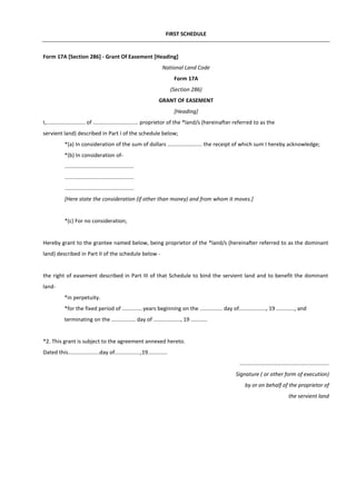 FIRST SCHEDULE
Form 17A [Section 286] - Grant Of Easement [Heading]
National Land Code
Form 17A
(Section 286)
GRANT OF EASEMENT
[Heading]
I,.......................... of .............................. proprietor of the *land/s (hereinafter referred to as the
servient land) described in Part I of the schedule below;
*(a) In consideration of the sum of dollars ....................... the receipt of which sum I hereby acknowledge;
*(b) In consideration of-
..............................................
..............................................
..............................................
[Here state the consideration (if other than money) and from whom it moves.]
*(c) For no consideration;
Hereby grant to the grantee named below, being proprietor of the *land/s (hereinafter referred to as the dominant
land) described in Part II of the schedule below -
the right of easement described in Part III of that Schedule to bind the servient land and to benefit the dominant
land-
*in perpetuity.
*for the fixed period of ............. years beginning on the ............... day of.................., 19 ............, and
terminating on the ................ day of .................., 19 ...........
*2. This grant is subject to the agreement annexed hereto.
Dated this.....................day of.................,19.............
...........................................................
Signature ( or other form of execution)
by or on behalf of the proprietor of
the servient land
 