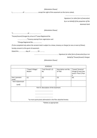[Attestation Clause]
I,........................ of ................................. accept the right of this easement on the terms stated.
...........................................................
Signature ( or other form of execution)
by or on behalf of the proprietor of the
dominant land
[Attestation Clause]
*I, ................................. of .............................
*lessee/tenant/chargee by virtue of-*Lease Registered No
....................., *Tenancy exempt from registration and
*Charge Registered No....................,
[To be completed only where the servient land is subject to a lease, tenancy or charge (or one or more of these).
hereby consent to this grant of easement.
Dated this .................day of ................, 19 ............
........................................................... Signature (or other form of execution) by or on
behalf of *lessee/tenant/ chargee
[Attestation Clause]
SCHEDULE
*Town/ Village/
Mukim
*Lot/ Parcel/ L.O.
No
Description and No.
of Title
*Lease/ Tenancy/
Charge (if any) over
land in *Part I/ Part
II
Part I (servient
Land)
(1) (2) (3) (4)
Part II (Dominant
Land)
Part III. Description of the Easement
...........................................
...........................................
...........................................
*as more particularly delineated in the Plan attached hereto.
*Delete as appropriate
 