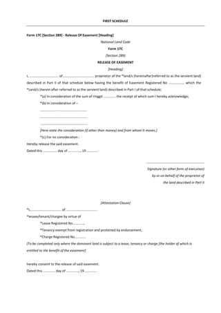 FIRST SCHEDULE
Form 17C [Section 289] - Release Of Easement [Heading]
National Land Code
Form 17C
(Section 289)
RELEASE OF EASEMENT
[Heading]
I, ............................... of ................................. proprietor of the *land/s (hereinafter)referred to as the servient land)
described in Part II of that schedule below having the benefit of Easement Registered No ................. which the
*Land/s (herein after referred to as the servient land) described in Part I of that schedule;
*(a) In consideration of the sum of ringgit ............. the receipt of which sum I hereby acknowledge;
*(b) In consideration of –
..................................................
..................................................
..................................................
[Here state the consideration (if other than money) and from whom it moves.]
*(c) For no consideration :
Hereby release the said easement.
Dated this ............... day of ............., 19 ............
..............................................................
Signature (or other form of execution)
by or on behalf of the proprietor of
the land described in Part II
[Attestation Clause]
*I,................................. of .................................
*lessee/tenant/chargee by virtue of
*Lease Registered No............,
*Tenancy exempt from registration and protected by endorsement,
*Charge Registered No............
[To be completed only where the dominant land is subject to a lease, tenancy or charge [the holder of which is
entitled to the benefit of the easement]
hereby consent to the release of said easement.
Dated this ............. day of ............., 19 .............
 